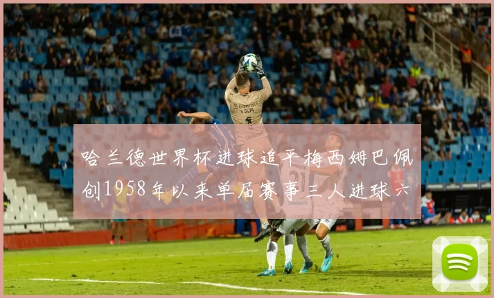 哈兰德世界杯进球追平梅西姆巴佩创1958年以来单届赛事三人进球六次新纪录