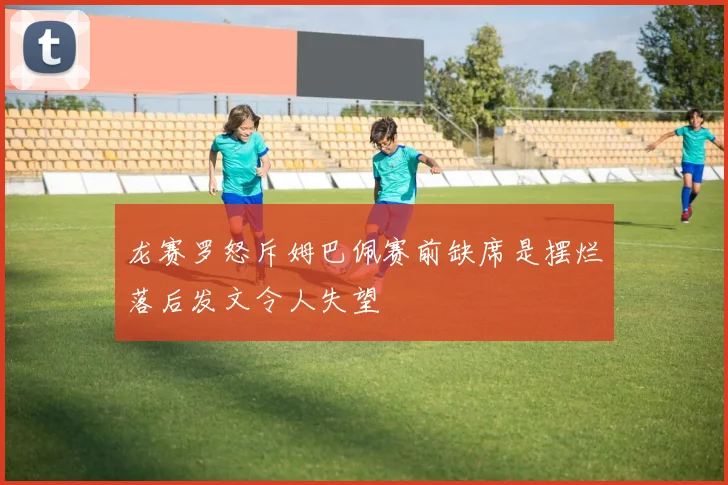 龙赛罗怒斥姆巴佩赛前缺席是摆烂落后发文令人失望