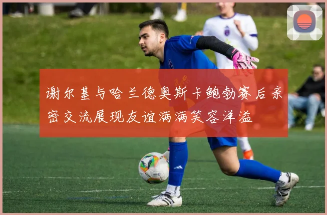 谢尔基与哈兰德奥斯卡鲍勃赛后亲密交流展现友谊满满笑容洋溢