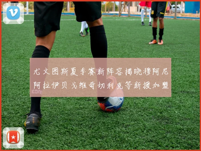尤文图斯夏季赛新阵容揭晓穆阿尼阿拉伊贝戈维奇切利克等新援加盟