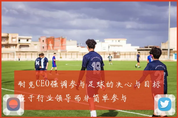 耐克CEO强调参与足球的决心与目标在于行业领导而非简单参与