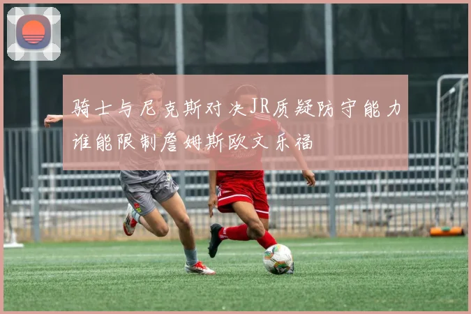 骑士与尼克斯对决JR质疑防守能力谁能限制詹姆斯欧文乐福