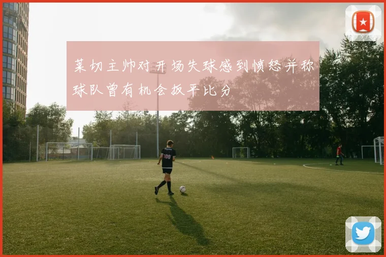 莱切主帅对开场失球感到愤怒并称球队曾有机会扳平比分