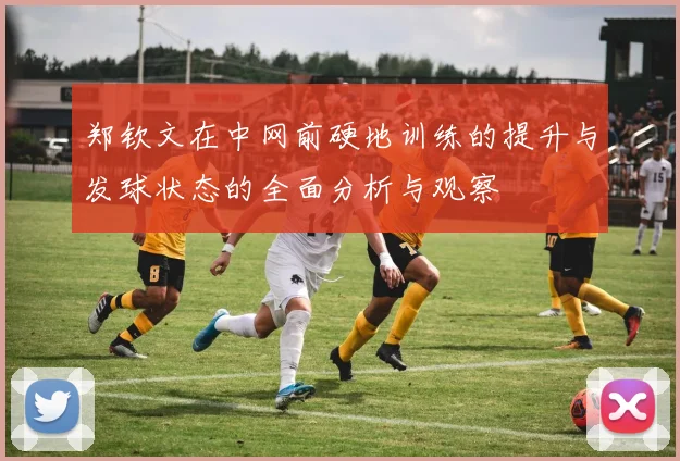 郑钦文在中网前硬地训练的提升与发球状态的全面分析与观察
