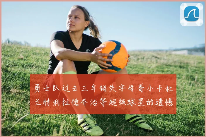 勇士队过去三年错失字母哥小卡杜兰特利拉德乔治等超级球星的遗憾回顾