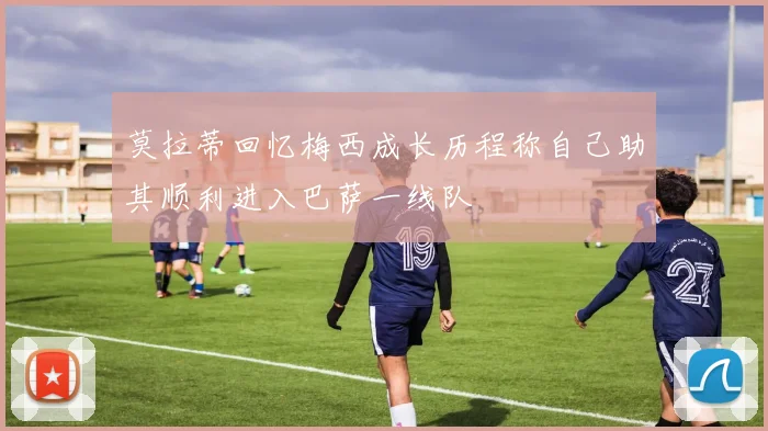 莫拉蒂回忆梅西成长历程称自己助其顺利进入巴萨一线队