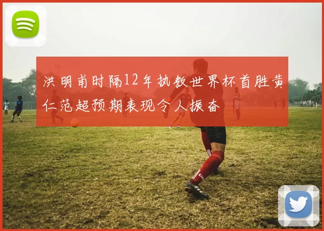 洪明甫时隔12年执教世界杯首胜黄仁范超预期表现令人振奋