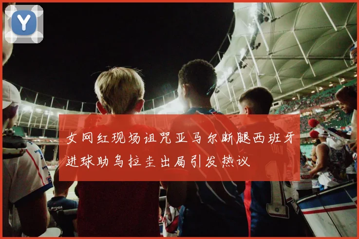 女网红现场诅咒亚马尔断腿西班牙进球助乌拉圭出局引发热议