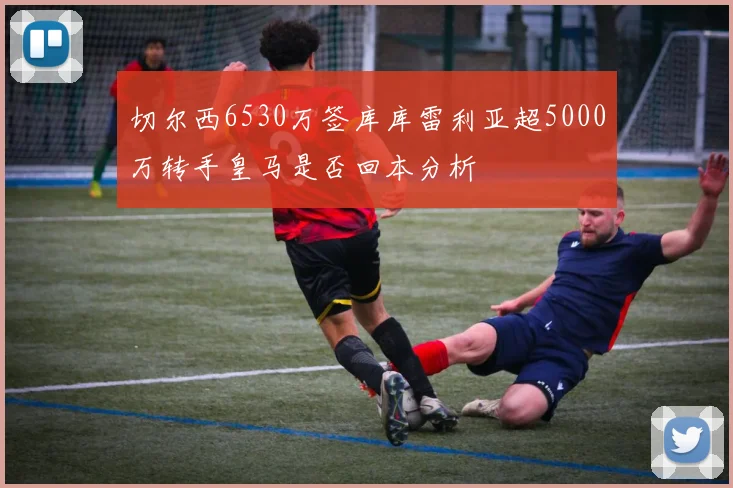 切尔西6530万签库库雷利亚超5000万转手皇马是否回本分析