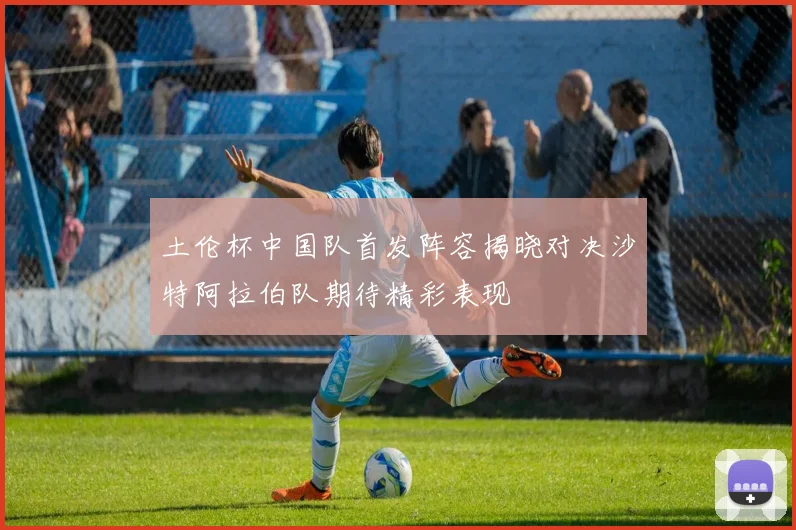 土伦杯中国队首发阵容揭晓对决沙特阿拉伯队期待精彩表现