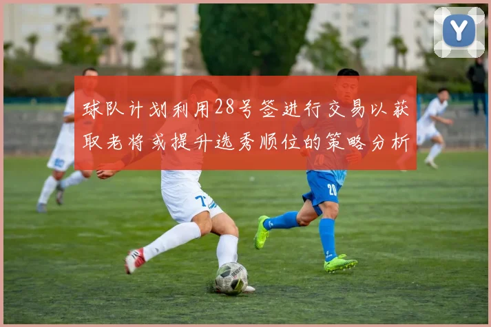 球队计划利用28号签进行交易以获取老将或提升选秀顺位的策略分析