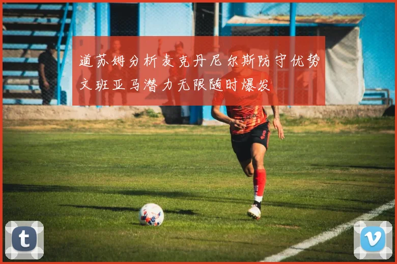 道苏姆分析麦克丹尼尔斯防守优势文班亚马潜力无限随时爆发