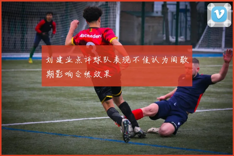 刘建业点评球队表现不佳认为间歇期影响合练效果