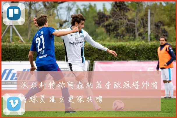沃尔科特称阿森纳若夺欧冠塔帅将与球员建立更深共鸣