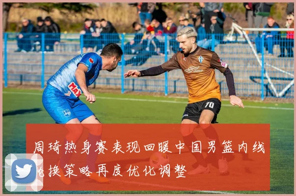 周琦热身赛表现回暖中国男篮内线轮换策略再度优化调整