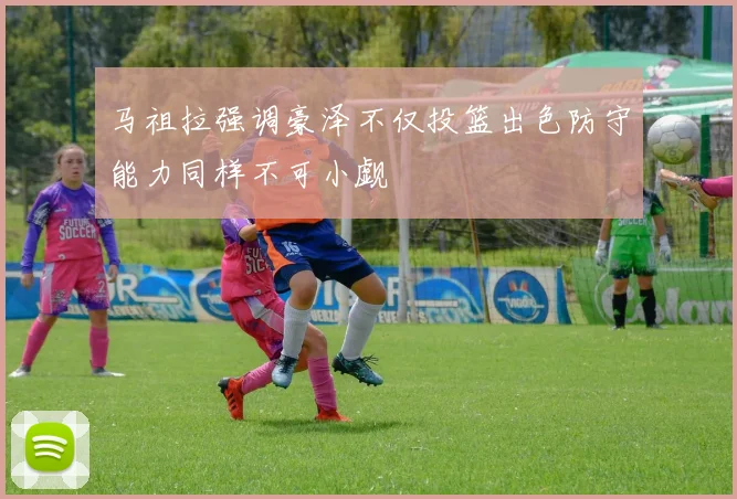 马祖拉强调豪泽不仅投篮出色防守能力同样不可小觑