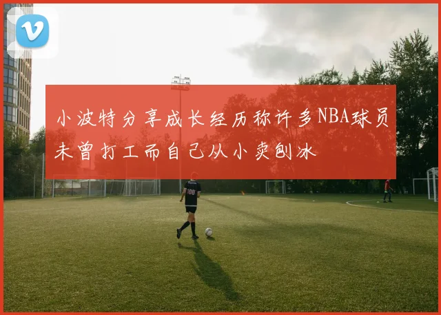 小波特分享成长经历称许多NBA球员未曾打工而自己从小卖刨冰