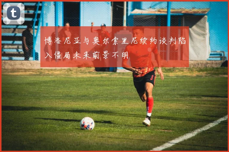 博洛尼亚与奥尔索里尼续约谈判陷入僵局未来前景不明