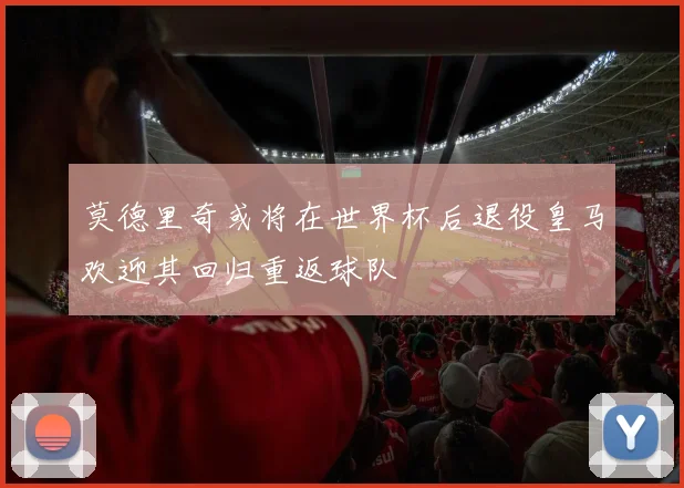 莫德里奇或将在世界杯后退役皇马欢迎其回归重返球队