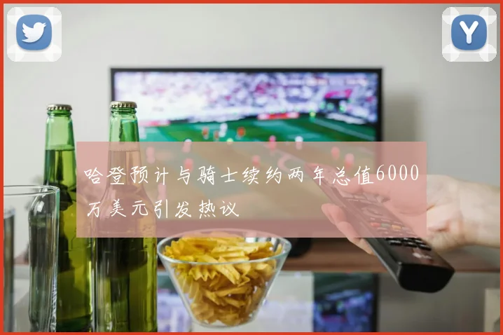 哈登预计与骑士续约两年总值6000万美元引发热议