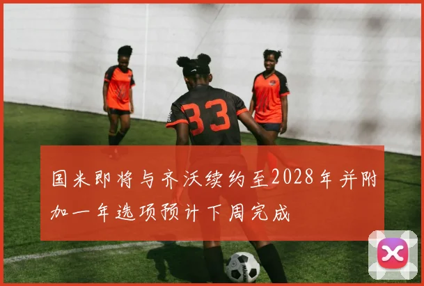 国米即将与齐沃续约至2028年并附加一年选项预计下周完成