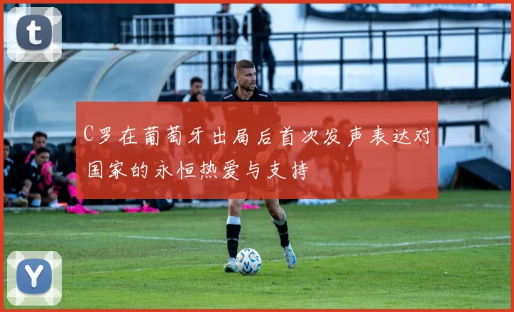 C罗在葡萄牙出局后首次发声表达对国家的永恒热爱与支持