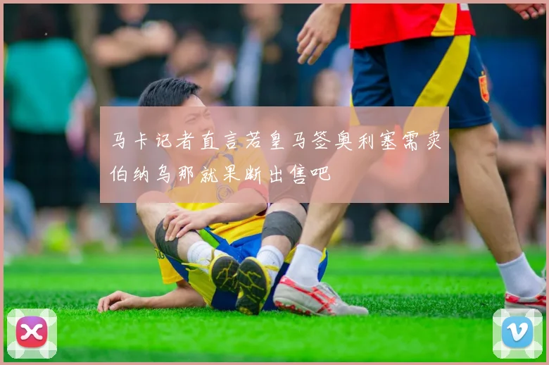 马卡记者直言若皇马签奥利塞需卖伯纳乌那就果断出售吧